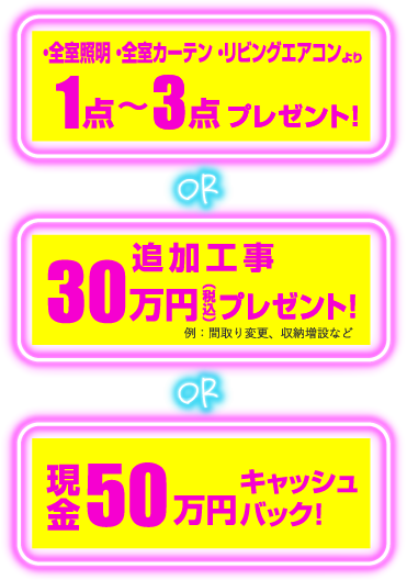・全室照明・全室カーテン・リビングエアコンより1点～3点プレゼント！ or 追加工事30万円（税込）プレゼント！例：間取り変更、収納増設など or 現金50万円キャッシュバック！