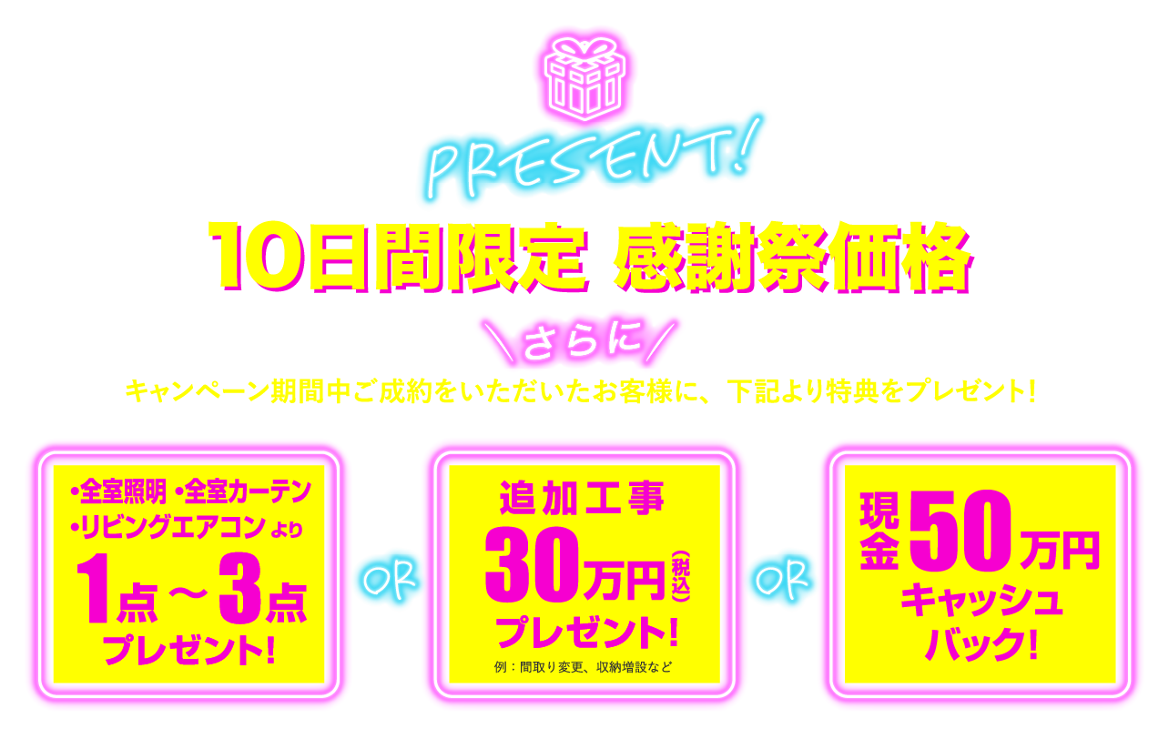 10日間限定 感謝祭価格 さらに、キャンペーン期間中ご成約をいただいたお客様に、下記より特典をプレゼント！ ※物件により異なります。　・全室照明・全室カーテン・リビングエアコンより1点～3点プレゼント！ or 追加工事30万円（税込）プレゼント！例：間取り変更、収納増設など or 現金50万円キャッシュバック！　※キャンペーン期間終了後は通常価格への変更および、特典付与がなくなる可能性があります。
