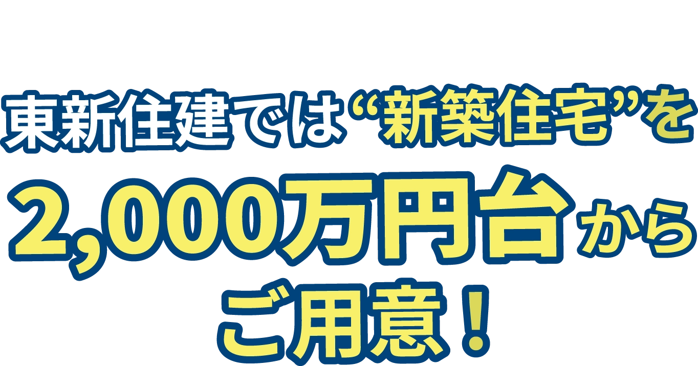 そんな皆さまにお伝えしたい！東新住建では“新築住宅”を2,000万円台からご用意