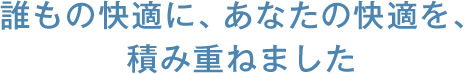 誰もの快適に、あなたの快適を、積み重ねました