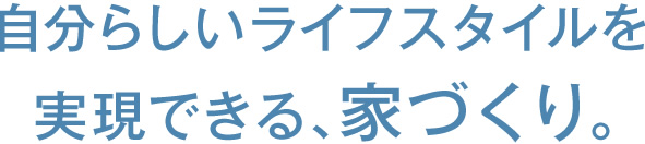 自分らしいライフスタイルを実現できる、家づくり。